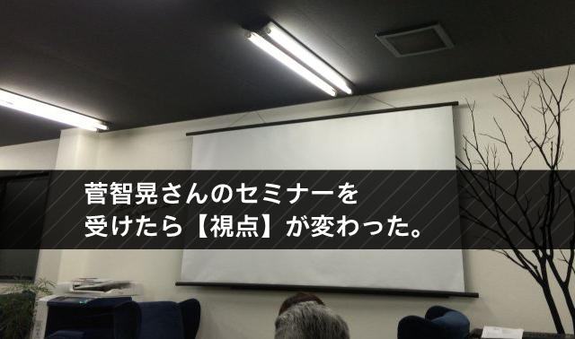 菅智晃さんのセミナーを 受けたら【視点】が変わった。